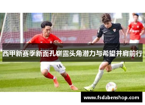 西甲新赛季新面孔崭露头角潜力与希望并肩前行 西甲新赛季新面孔崭露头角潜力与希望并肩前行